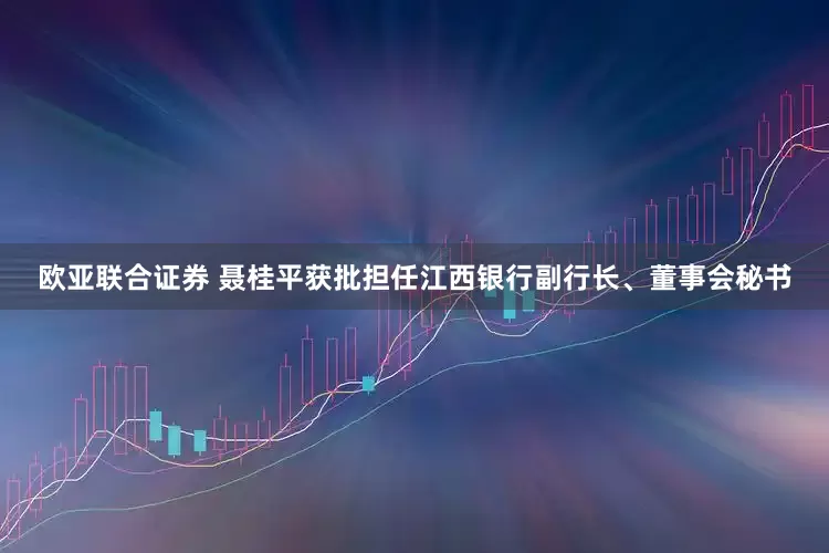 欧亚联合证券 聂桂平获批担任江西银行副行长、董事会秘书
