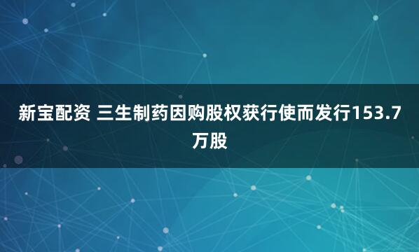 新宝配资 三生制药因购股权获行使而发行153.7万股
