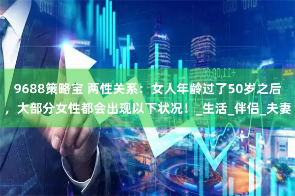 9688策略宝 两性关系：女人年龄过了50岁之后，大部分女性都会出现以下状况！_生活_伴侣_夫妻