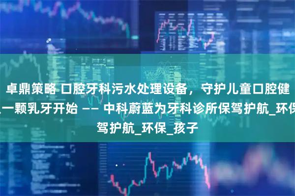 卓鼎策略 口腔牙科污水处理设备，守护儿童口腔健康，从一颗乳牙开始 —— 中科蔚蓝为牙科诊所保驾护航_环保_孩子