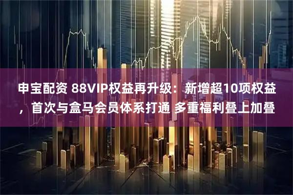 申宝配资 88VIP权益再升级：新增超10项权益，首次与盒马会员体系打通 多重福利叠上加叠