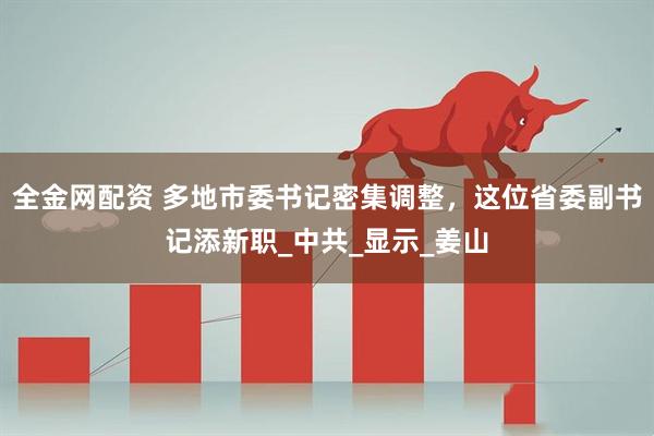 全金网配资 多地市委书记密集调整，这位省委副书记添新职_中共_显示_姜山