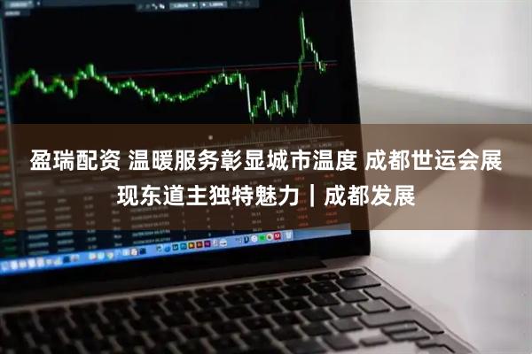 盈瑞配资 温暖服务彰显城市温度 成都世运会展现东道主独特魅力｜成都发展