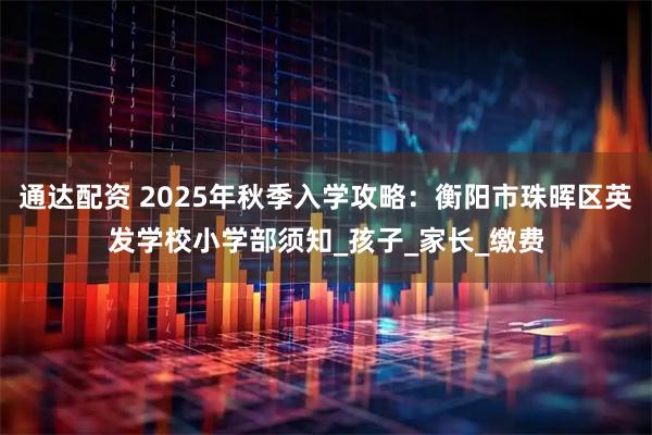 通达配资 2025年秋季入学攻略：衡阳市珠晖区英发学校小学部须知_孩子_家长_缴费