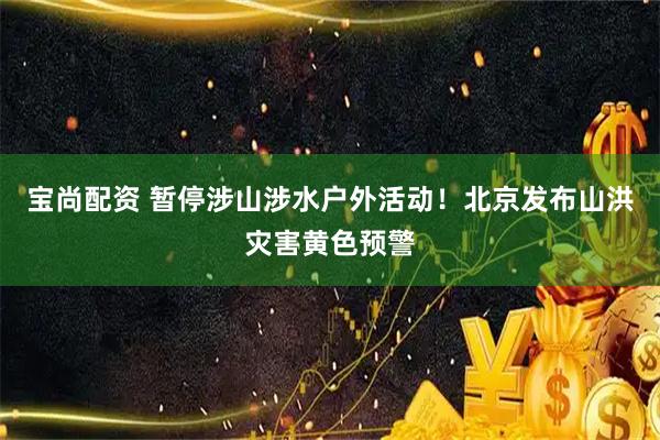 宝尚配资 暂停涉山涉水户外活动！北京发布山洪灾害黄色预警