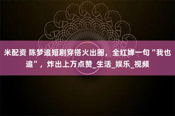 米配资 陈梦追短剧穿搭火出圈，全红婵一句“我也追”，炸出上万点赞_生活_娱乐_视频