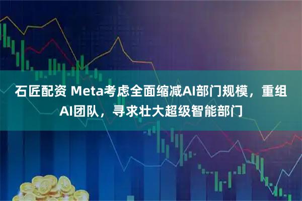 石匠配资 Meta考虑全面缩减AI部门规模，重组AI团队，寻求壮大超级智能部门