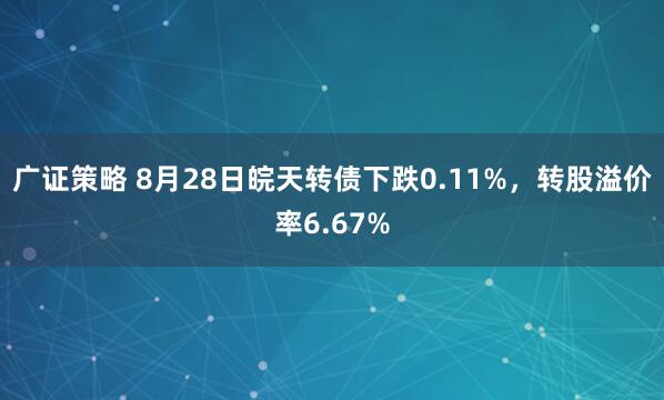 广证策略 8月28日皖天转债下跌0.11%，转股溢价率6.67%