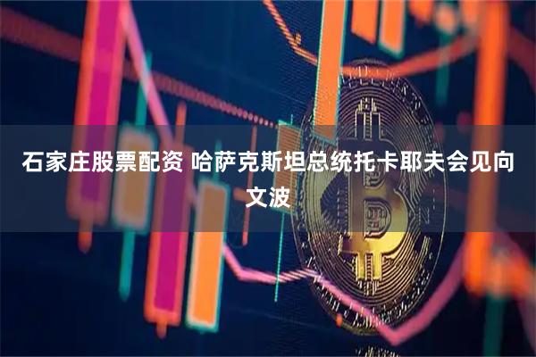 石家庄股票配资 哈萨克斯坦总统托卡耶夫会见向文波