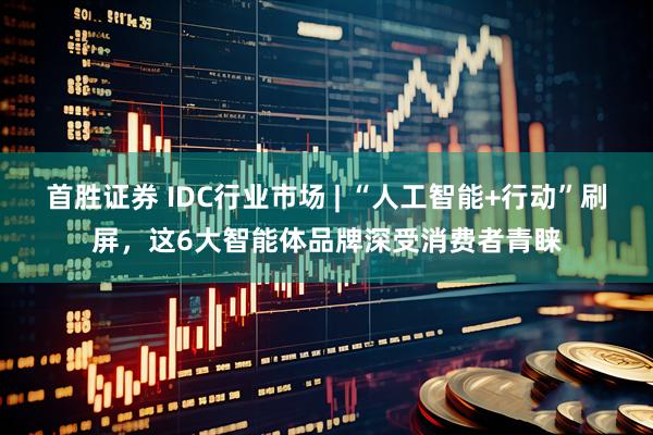 首胜证券 IDC行业市场 | “人工智能+行动”刷屏，这6大智能体品牌深受消费者青睐