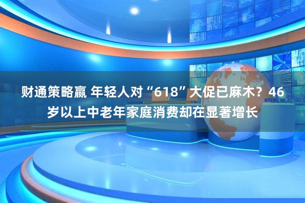 财通策略嬴 年轻人对“618”大促已麻木？46岁以上中老年家庭消费却在显著增长