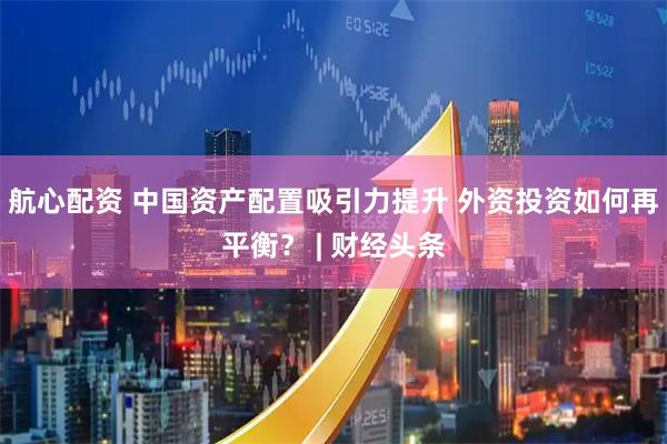 航心配资 中国资产配置吸引力提升 外资投资如何再平衡？ | 财经头条