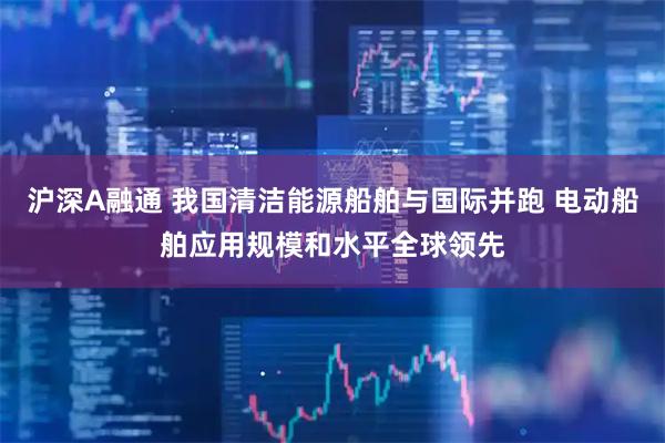 沪深A融通 我国清洁能源船舶与国际并跑 电动船舶应用规模和水平全球领先