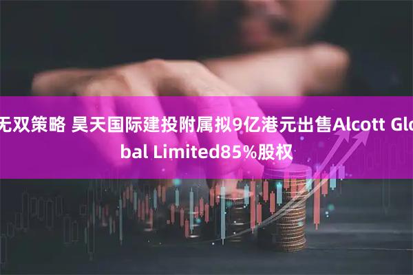 无双策略 昊天国际建投附属拟9亿港元出售Alcott Global Limited85%股权