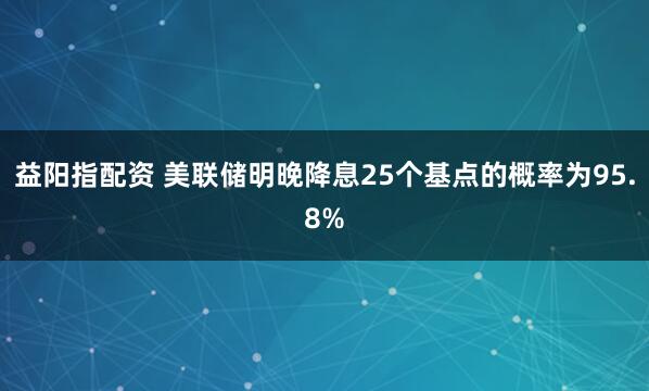 益阳指配资 美联储明晚降息25个基点的概率为95.8%