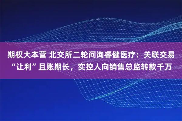 期权大本营 北交所二轮问询睿健医疗：关联交易“让利”且账期长，实控人向销售总监转款千万