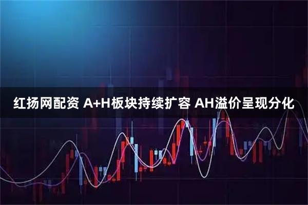 红扬网配资 A+H板块持续扩容 AH溢价呈现分化
