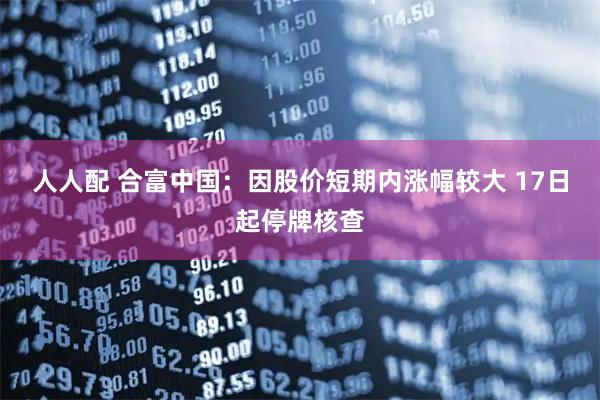 人人配 合富中国：因股价短期内涨幅较大 17日起停牌核查