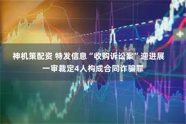 神机策配资 特发信息“收购诉讼案”迎进展    一审裁定4人构成合同诈骗罪
