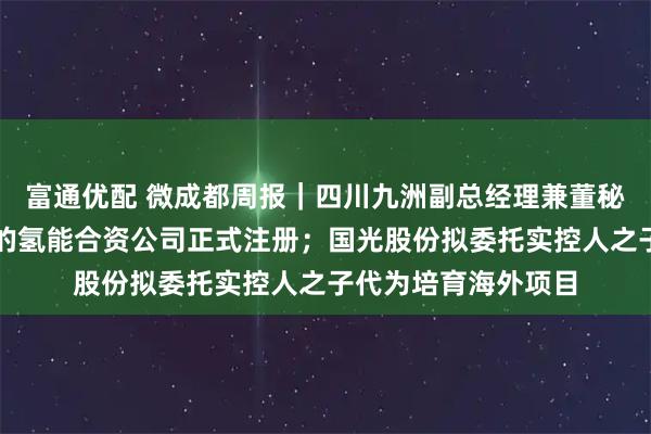 富通优配 微成都周报｜四川九洲副总经理兼董秘辞职；蜀道与丰田的氢能合资公司正式注册；国光股份拟委托实控人之子代为培育海外项目