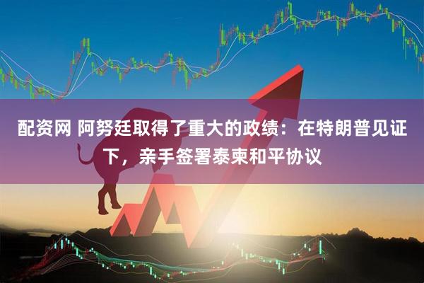 配资网 阿努廷取得了重大的政绩:在特朗普见证下,亲手签署泰柬和平协议