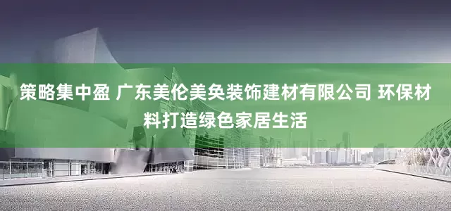策略集中盈 广东美伦美奂装饰建材有限公司 环保材料打造绿色家居生活