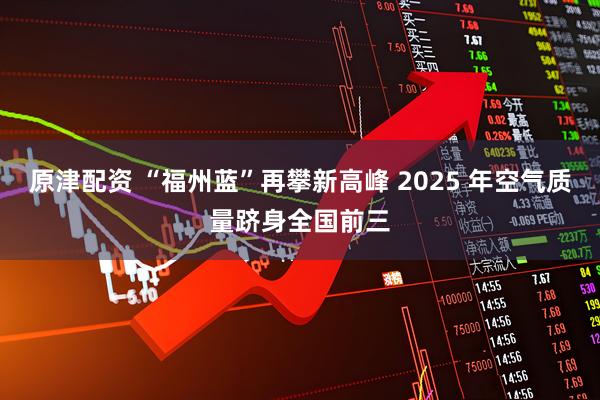 原津配资 “福州蓝”再攀新高峰 2025 年空气质量跻身全国前三