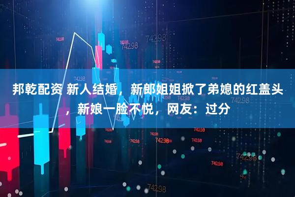 邦乾配资 新人结婚，新郎姐姐掀了弟媳的红盖头，新娘一脸不悦，网友：过分